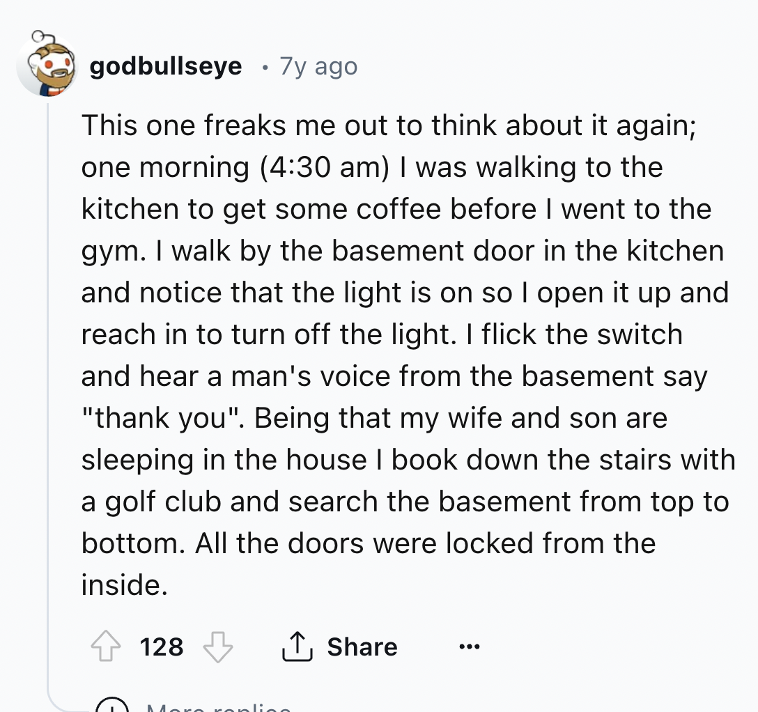 screenshot - godbullseye 7y ago This one freaks me out to think about it again; one morning I was walking to the kitchen to get some coffee before I went to the gym. I walk by the basement door in the kitchen and notice that the light is on so I open it u